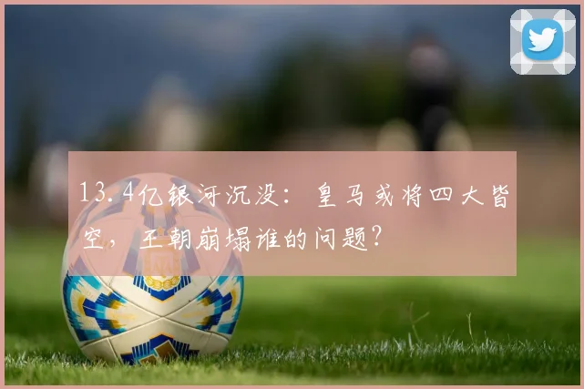 13.4亿银河沉没：皇马或将四大皆空，王朝崩塌谁的问题？