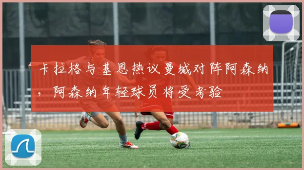 卡拉格与基恩热议曼城对阵阿森纳，阿森纳年轻球员将受考验