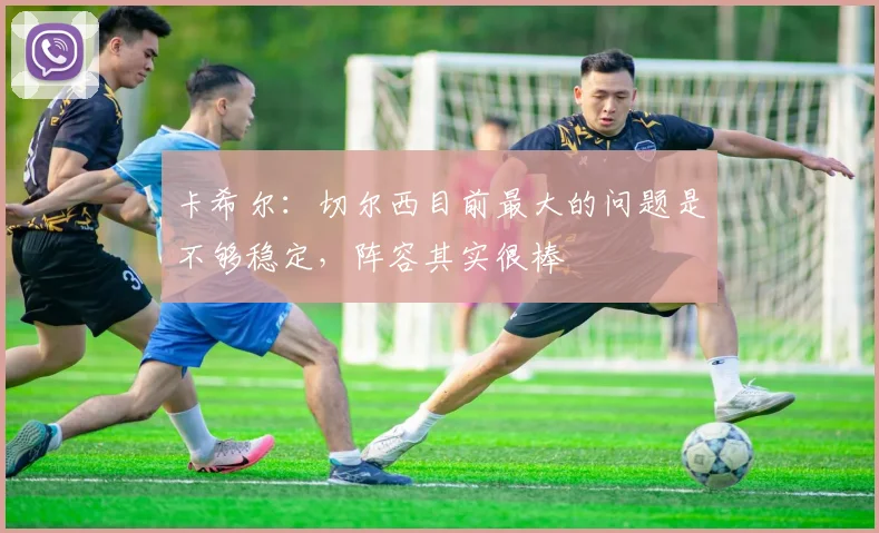 卡希尔：切尔西目前最大的问题是不够稳定，阵容其实很棒