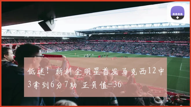 低迷！新科全明星首发马克西12中3拿到6分7助 正负值-36