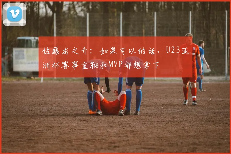 佐藤龙之介：如果可以的话，U23亚洲杯赛事金靴和MVP都想拿下