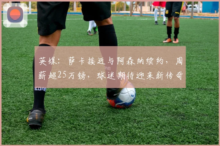 英媒：萨卡接近与阿森纳续约，周薪超25万镑，球迷期待迎来新传奇