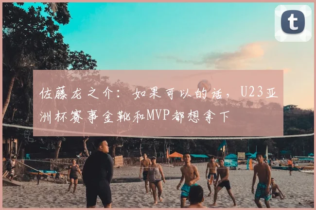 佐藤龙之介：如果可以的话，U23亚洲杯赛事金靴和MVP都想拿下