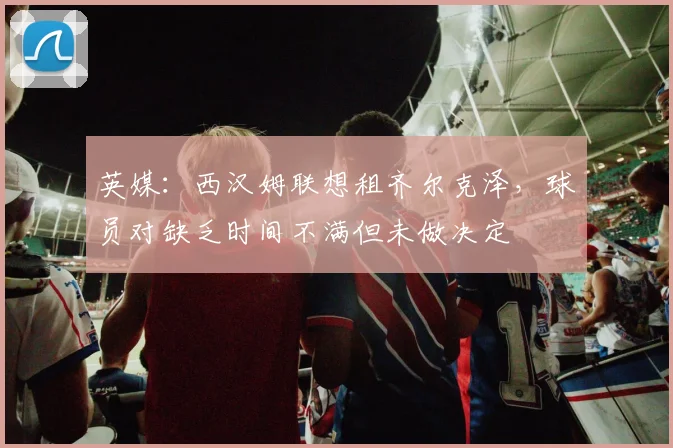 英媒：西汉姆联想租齐尔克泽，球员对缺乏时间不满但未做决定