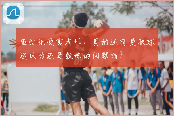 鱼缸论受害者+1，真的还有曼联球迷认为还是教练的问题吗？