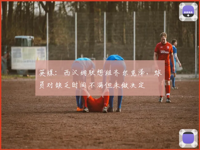英媒：西汉姆联想租齐尔克泽，球员对缺乏时间不满但未做决定